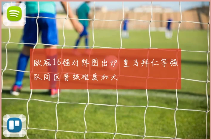 欧冠16强对阵图出炉 皇马拜仁等强队同区晋级难度加大