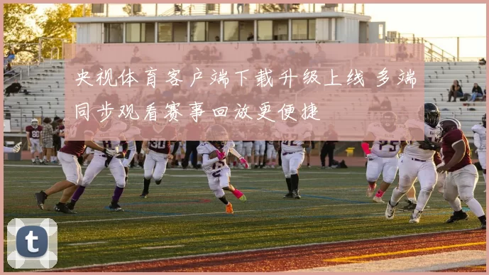 央视体育客户端下载升级上线 多端同步观看赛事回放更便捷