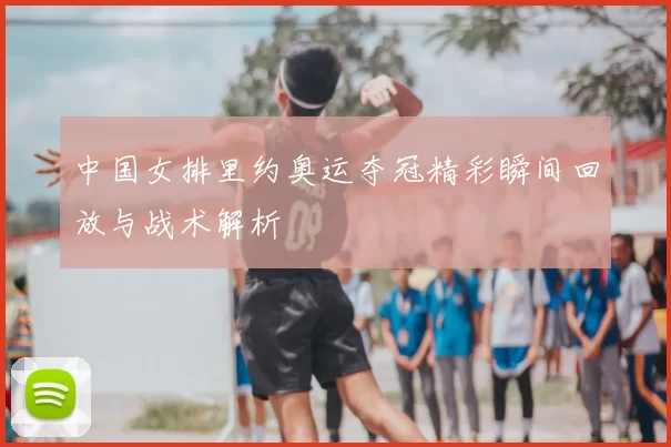 中国女排里约奥运夺冠精彩瞬间回放与战术解析