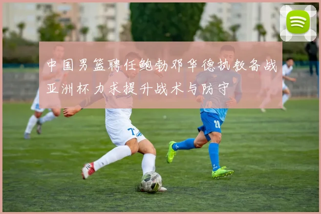 中国男篮聘任鲍勃邓华德执教备战亚洲杯力求提升战术与防守
