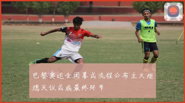 巴黎奥运会闭幕式流程公布主火炬熄灭仪式成最终环节