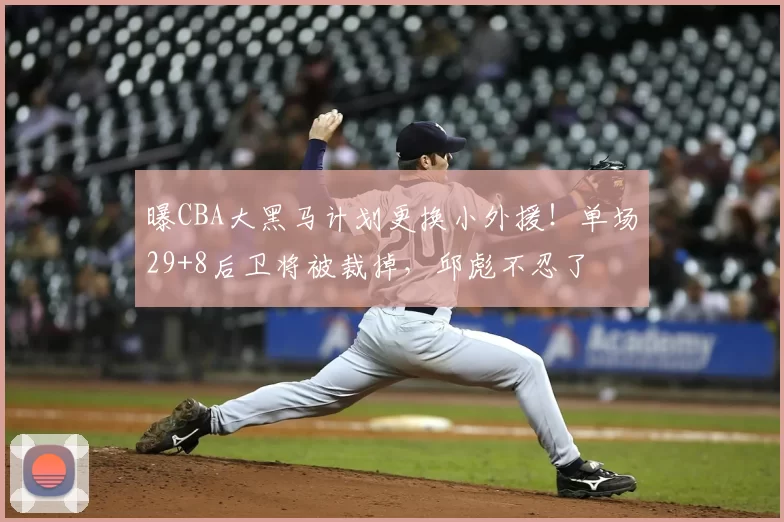 曝CBA大黑马计划更换小外援!单场29+8后卫将被裁掉,邱彪不忍了