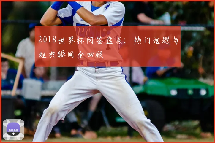 2018世界杯问答盘点:热门话题与经典瞬间全回顾
