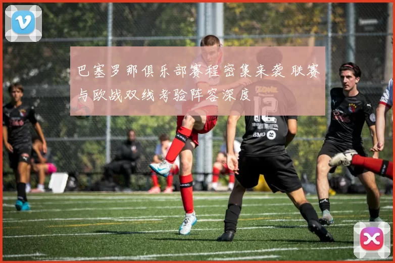巴塞罗那俱乐部赛程密集来袭 联赛与欧战双线考验阵容深度