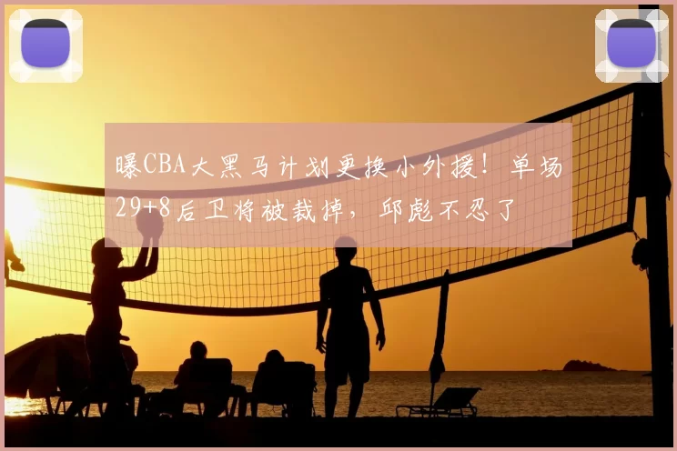 曝CBA大黑马计划更换小外援!单场29+8后卫将被裁掉,邱彪不忍了