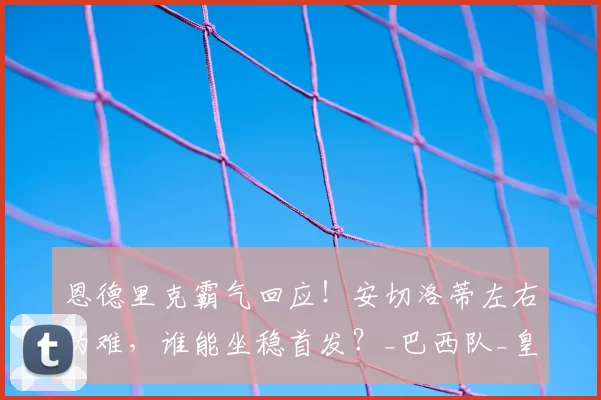 恩德里克霸气回应！安切洛蒂左右为难，谁能坐稳首发？_巴西队_皇家马德里_竞争