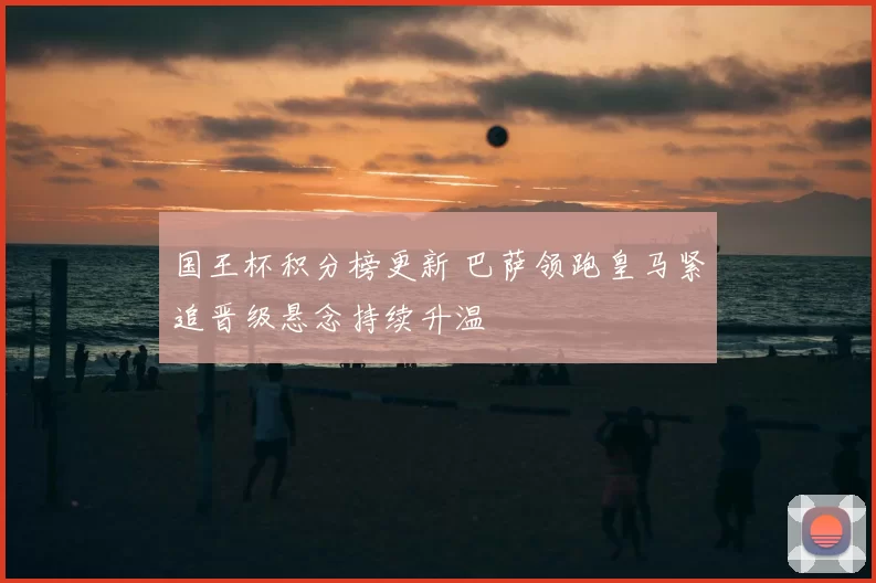 国王杯积分榜更新 巴萨领跑皇马紧追晋级悬念持续升温