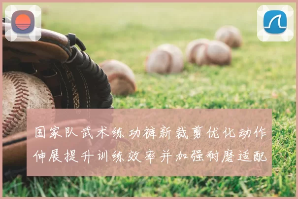 国家队武术练功裤新裁剪优化动作伸展提升训练效率并加强耐磨适配竞赛