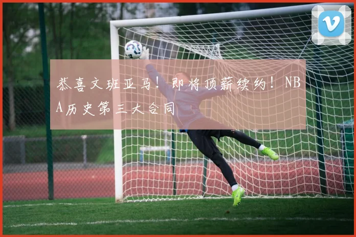 恭喜文班亚马！即将顶薪续约！NBA历史第三大合同