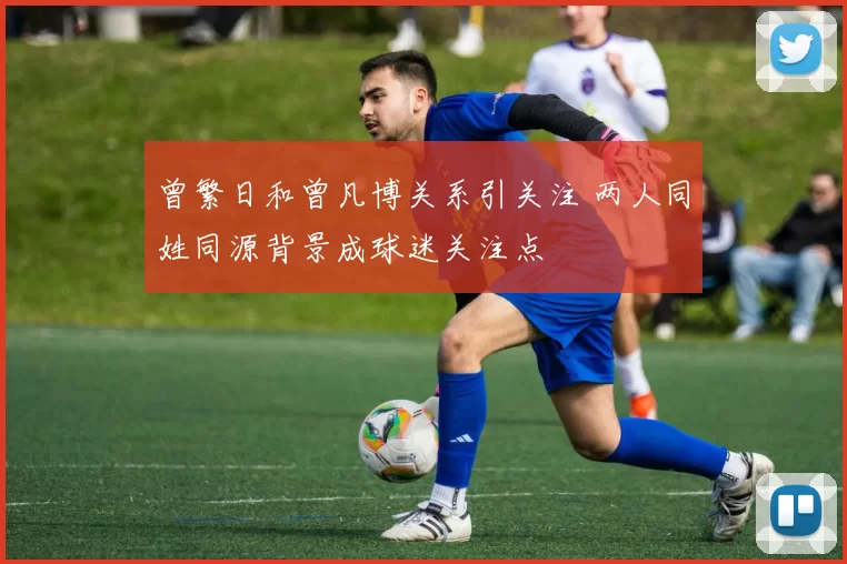 曾繁日和曾凡博关系引关注 两人同姓同源背景成球迷关注点