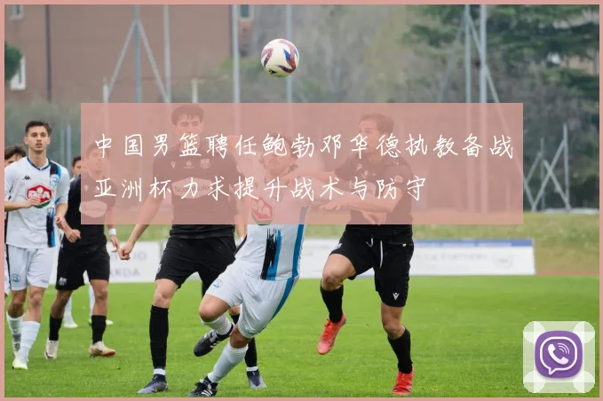中国男篮聘任鲍勃邓华德执教备战亚洲杯力求提升战术与防守