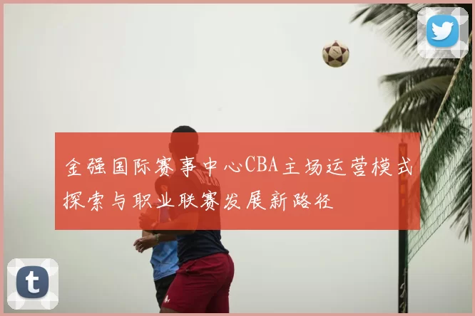金强国际赛事中心CBA主场运营模式探索与职业联赛发展新路径