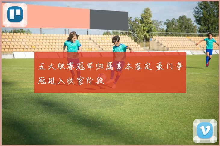 五大联赛冠军归属基本落定 豪门争冠进入收官阶段