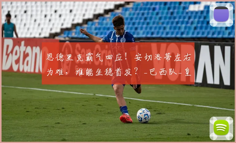 恩德里克霸气回应！安切洛蒂左右为难，谁能坐稳首发？_巴西队_皇家马德里_竞争