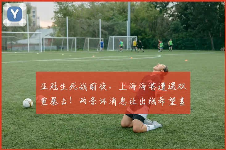 亚冠生死战前夜,上海海港遭遇双重暴击!两条坏消息让出线希望基本破灭_比赛_客场_新山