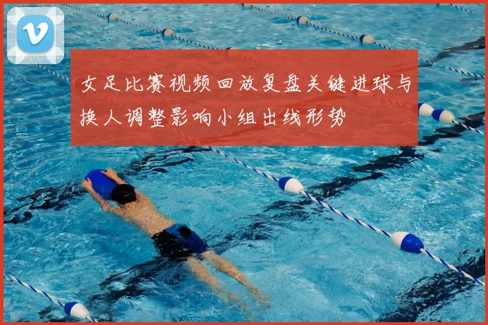 女足比赛视频回放复盘关键进球与换人调整影响小组出线形势