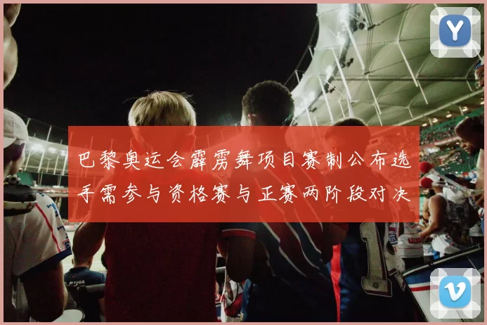 巴黎奥运会霹雳舞项目赛制公布选手需参与资格赛与正赛两阶段对决