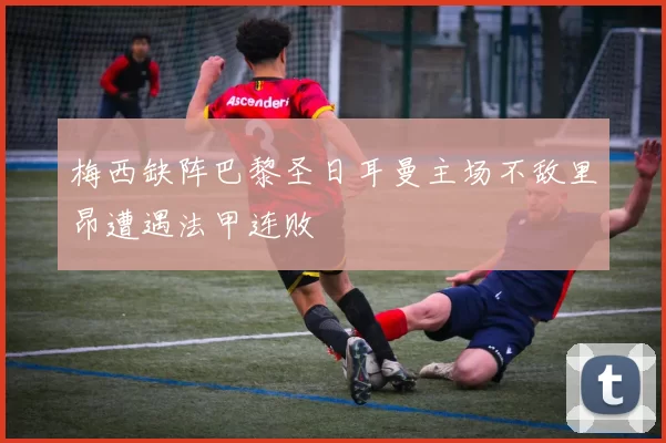 梅西缺阵巴黎圣日耳曼主场不敌里昂遭遇法甲连败