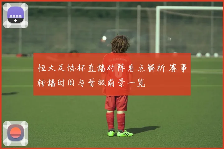 恒大足协杯直播对阵看点解析 赛事转播时间与晋级前景一览