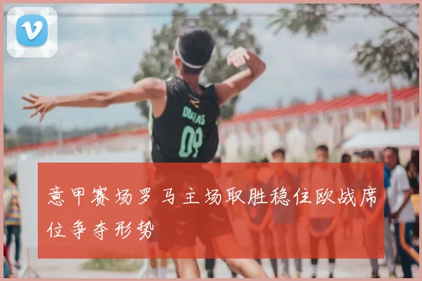 意甲赛场罗马主场取胜稳住欧战席位争夺形势