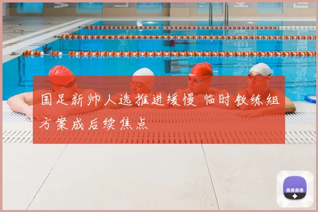 国足新帅人选推进缓慢 临时教练组方案成后续焦点