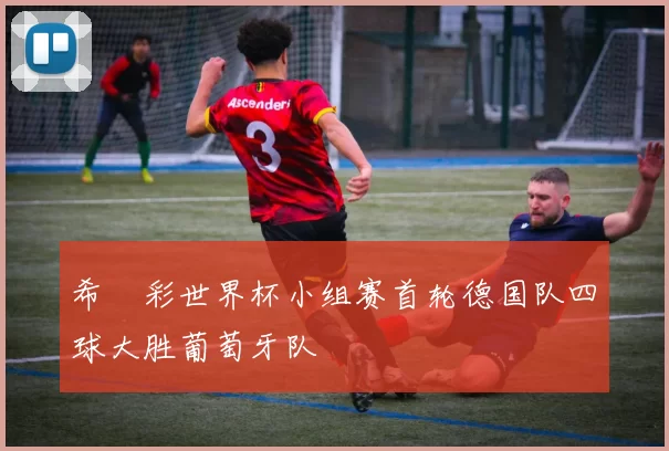 希哸彩世界杯小组赛首轮德国队四球大胜葡萄牙队