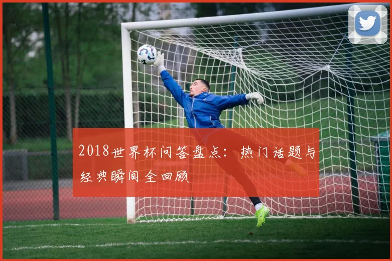 2018世界杯问答盘点:热门话题与经典瞬间全回顾