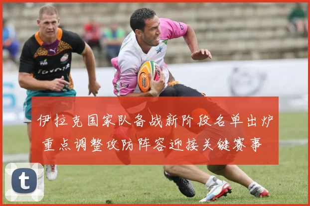 伊拉克国家队备战新阶段名单出炉 重点调整攻防阵容迎接关键赛事