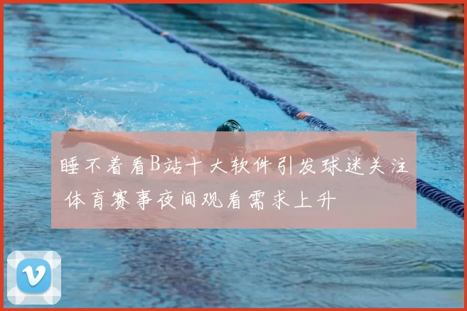 睡不着看B站十大软件引发球迷关注 体育赛事夜间观看需求上升