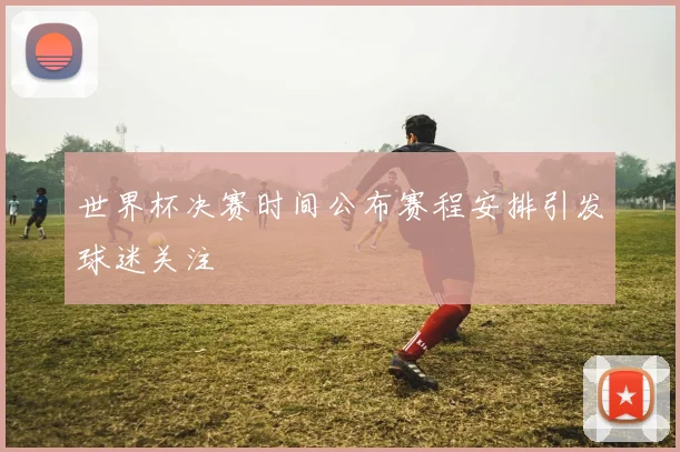 世界杯决赛时间公布赛程安排引发球迷关注