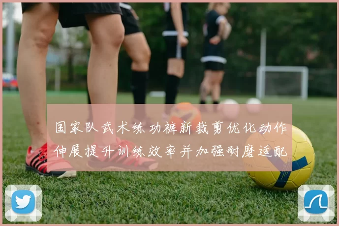 国家队武术练功裤新裁剪优化动作伸展提升训练效率并加强耐磨适配竞赛