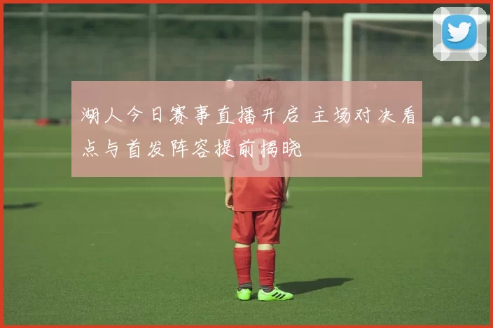 湖人今日赛事直播开启 主场对决看点与首发阵容提前揭晓